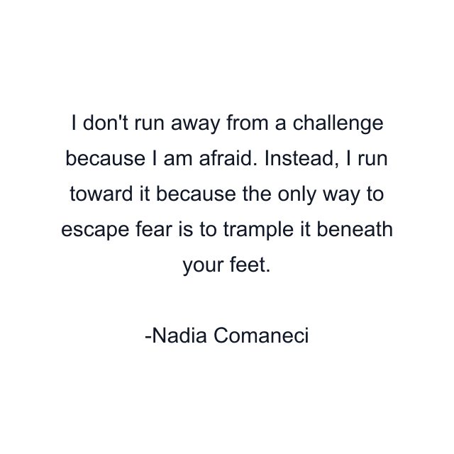 I don't run away from a challenge because I am afraid. Instead, I run toward it because the only way to escape fear is to trample it beneath your feet.