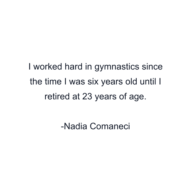 I worked hard in gymnastics since the time I was six years old until I retired at 23 years of age.