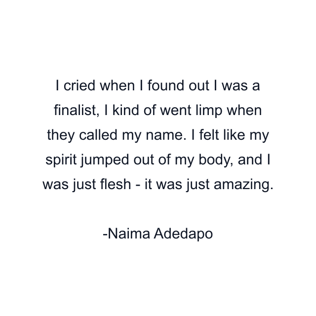 I cried when I found out I was a finalist, I kind of went limp when they called my name. I felt like my spirit jumped out of my body, and I was just flesh - it was just amazing.