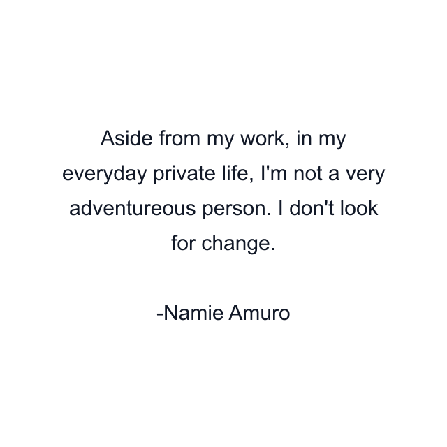 Aside from my work, in my everyday private life, I'm not a very adventureous person. I don't look for change.