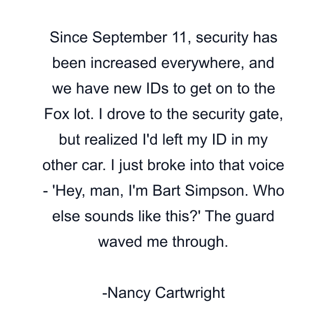 Since September 11, security has been increased everywhere, and we have new IDs to get on to the Fox lot. I drove to the security gate, but realized I'd left my ID in my other car. I just broke into that voice - 'Hey, man, I'm Bart Simpson. Who else sounds like this?' The guard waved me through.