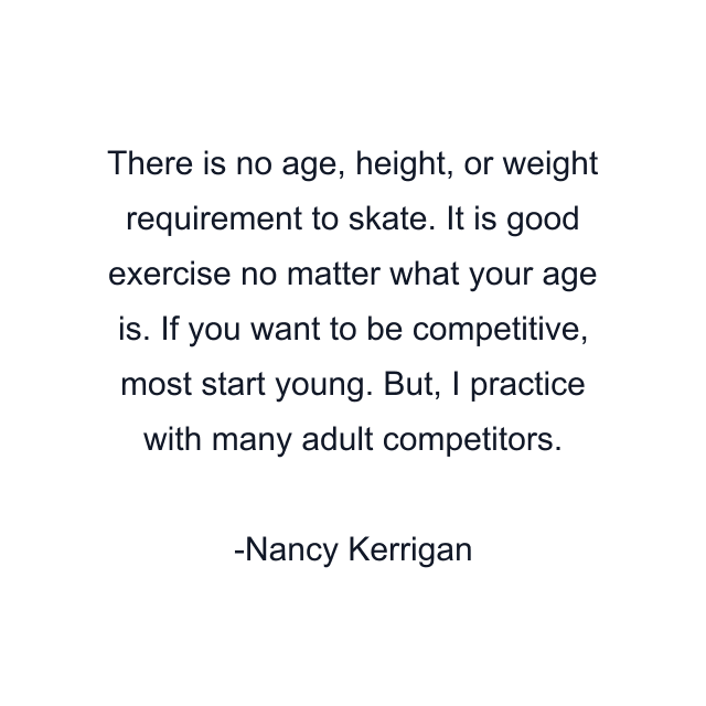 There is no age, height, or weight requirement to skate. It is good exercise no matter what your age is. If you want to be competitive, most start young. But, I practice with many adult competitors.