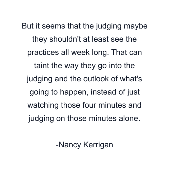 But it seems that the judging maybe they shouldn't at least see the practices all week long. That can taint the way they go into the judging and the outlook of what's going to happen, instead of just watching those four minutes and judging on those minutes alone.