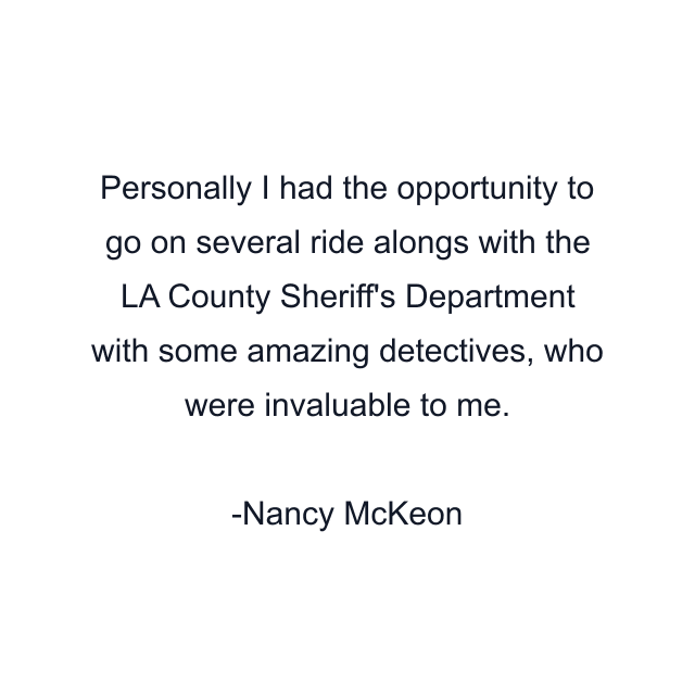 Personally I had the opportunity to go on several ride alongs with the LA County Sheriff's Department with some amazing detectives, who were invaluable to me.