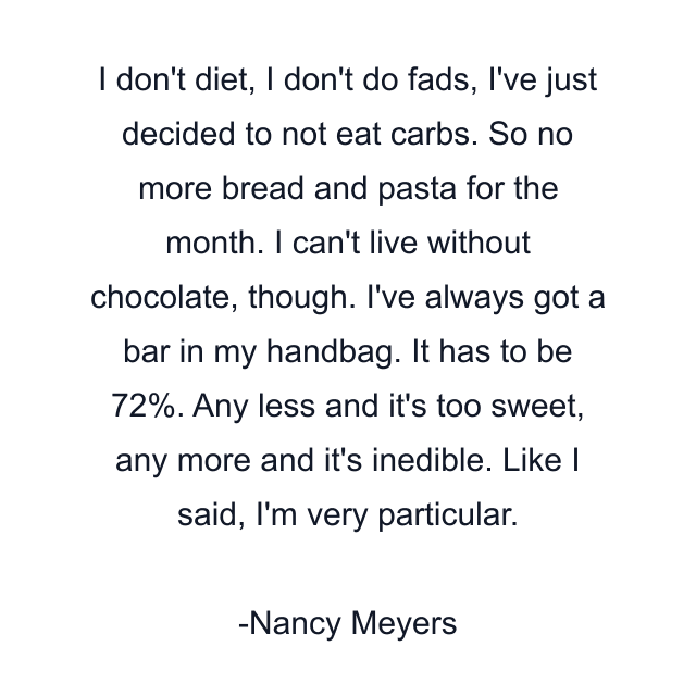 I don't diet, I don't do fads, I've just decided to not eat carbs. So no more bread and pasta for the month. I can't live without chocolate, though. I've always got a bar in my handbag. It has to be 72%. Any less and it's too sweet, any more and it's inedible. Like I said, I'm very particular.