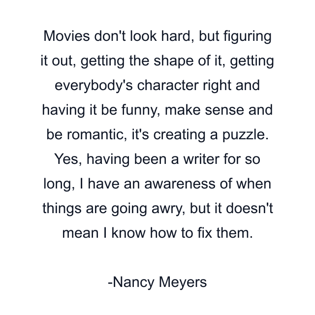 Movies don't look hard, but figuring it out, getting the shape of it, getting everybody's character right and having it be funny, make sense and be romantic, it's creating a puzzle. Yes, having been a writer for so long, I have an awareness of when things are going awry, but it doesn't mean I know how to fix them.