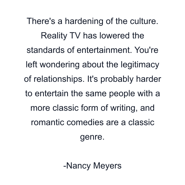 There's a hardening of the culture. Reality TV has lowered the standards of entertainment. You're left wondering about the legitimacy of relationships. It's probably harder to entertain the same people with a more classic form of writing, and romantic comedies are a classic genre.