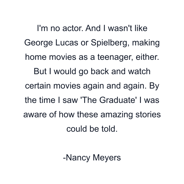 I'm no actor. And I wasn't like George Lucas or Spielberg, making home movies as a teenager, either. But I would go back and watch certain movies again and again. By the time I saw 'The Graduate' I was aware of how these amazing stories could be told.