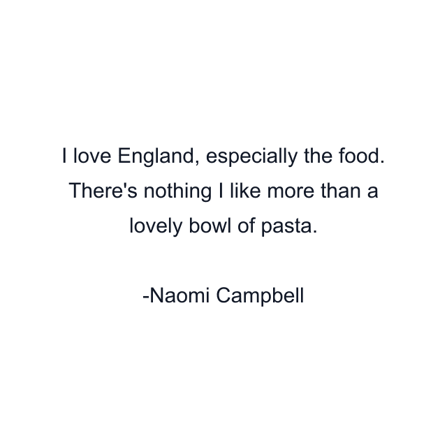 I love England, especially the food. There's nothing I like more than a lovely bowl of pasta.