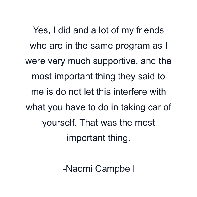 Yes, I did and a lot of my friends who are in the same program as I were very much supportive, and the most important thing they said to me is do not let this interfere with what you have to do in taking car of yourself. That was the most important thing.