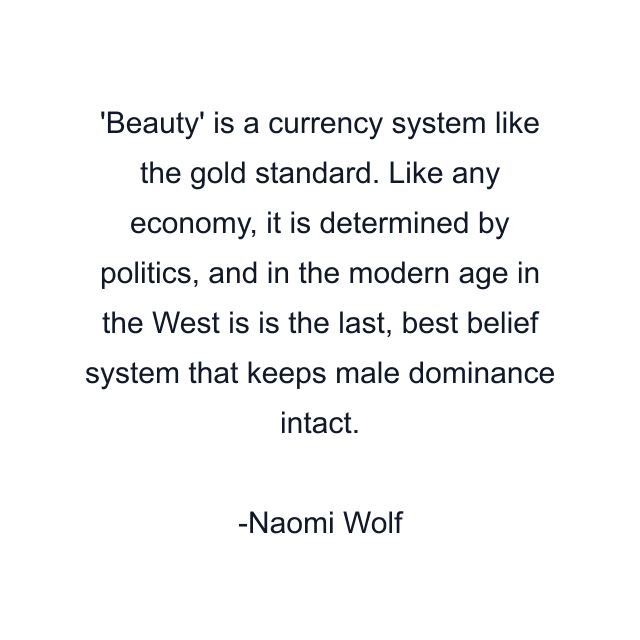 'Beauty' is a currency system like the gold standard. Like any economy, it is determined by politics, and in the modern age in the West is is the last, best belief system that keeps male dominance intact.