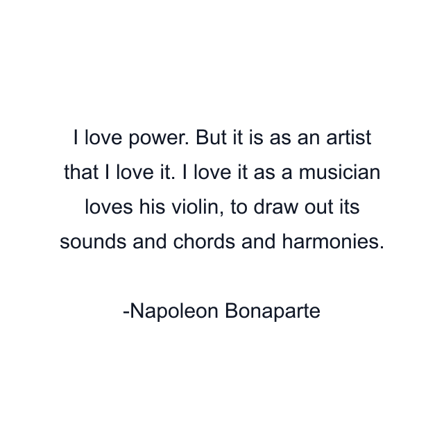 I love power. But it is as an artist that I love it. I love it as a musician loves his violin, to draw out its sounds and chords and harmonies.