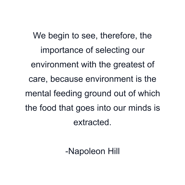 We begin to see, therefore, the importance of selecting our environment with the greatest of care, because environment is the mental feeding ground out of which the food that goes into our minds is extracted.