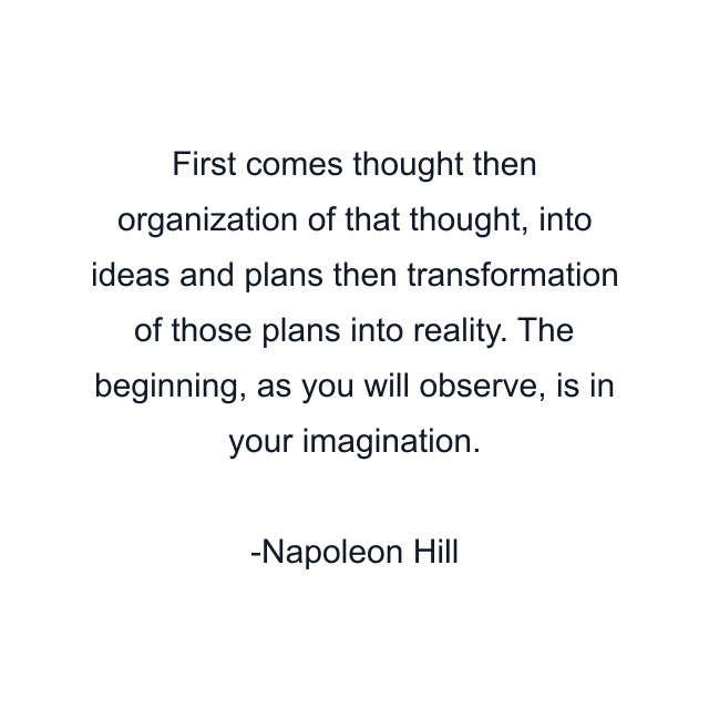 First comes thought then organization of that thought, into ideas and plans then transformation of those plans into reality. The beginning, as you will observe, is in your imagination.