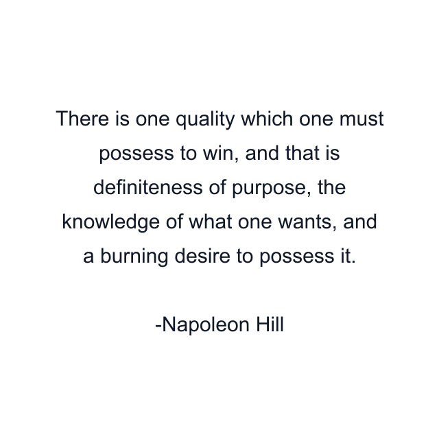 There is one quality which one must possess to win, and that is definiteness of purpose, the knowledge of what one wants, and a burning desire to possess it.