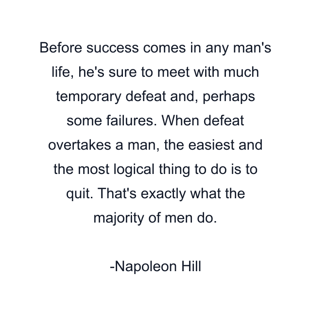 Before success comes in any man's life, he's sure to meet with much temporary defeat and, perhaps some failures. When defeat overtakes a man, the easiest and the most logical thing to do is to quit. That's exactly what the majority of men do.