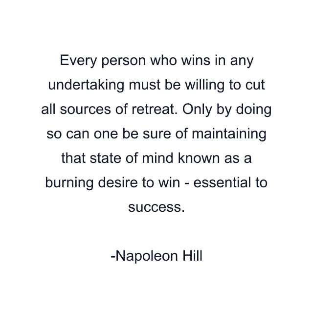 Every person who wins in any undertaking must be willing to cut all sources of retreat. Only by doing so can one be sure of maintaining that state of mind known as a burning desire to win - essential to success.