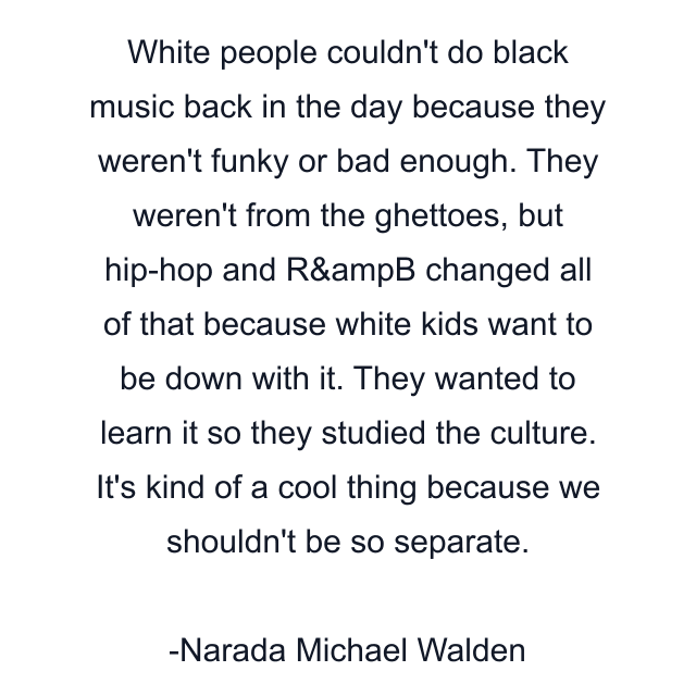 White people couldn't do black music back in the day because they weren't funky or bad enough. They weren't from the ghettoes, but hip-hop and R&ampB changed all of that because white kids want to be down with it. They wanted to learn it so they studied the culture. It's kind of a cool thing because we shouldn't be so separate.