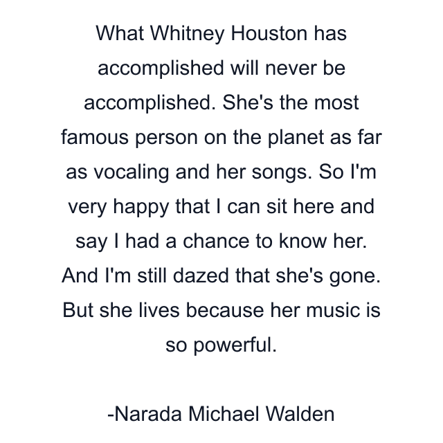 What Whitney Houston has accomplished will never be accomplished. She's the most famous person on the planet as far as vocaling and her songs. So I'm very happy that I can sit here and say I had a chance to know her. And I'm still dazed that she's gone. But she lives because her music is so powerful.