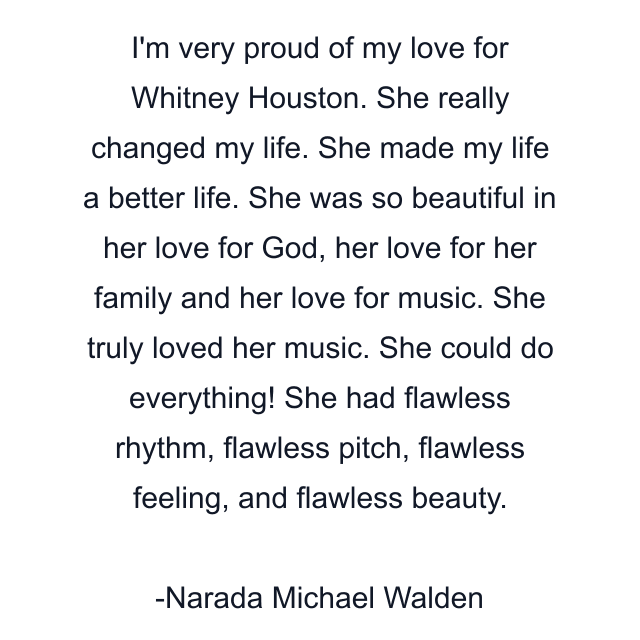 I'm very proud of my love for Whitney Houston. She really changed my life. She made my life a better life. She was so beautiful in her love for God, her love for her family and her love for music. She truly loved her music. She could do everything! She had flawless rhythm, flawless pitch, flawless feeling, and flawless beauty.