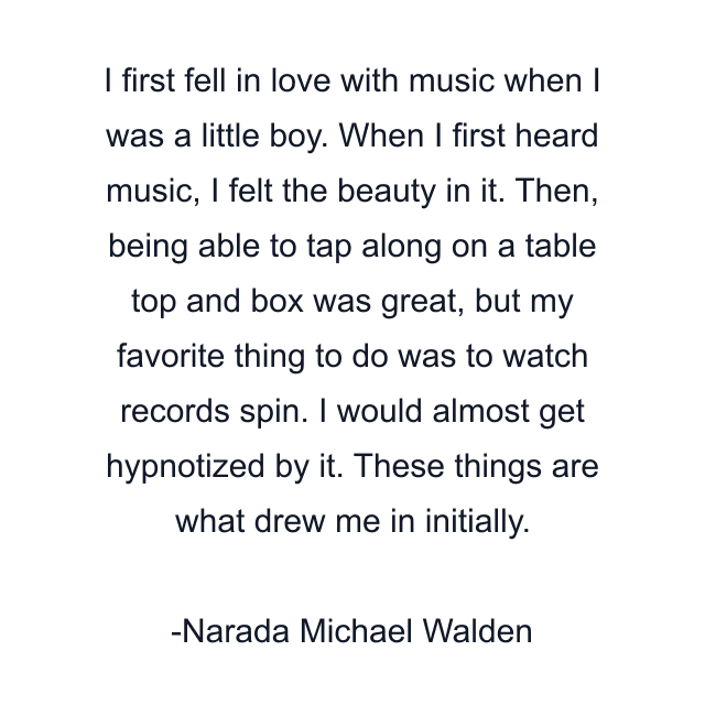 I first fell in love with music when I was a little boy. When I first heard music, I felt the beauty in it. Then, being able to tap along on a table top and box was great, but my favorite thing to do was to watch records spin. I would almost get hypnotized by it. These things are what drew me in initially.