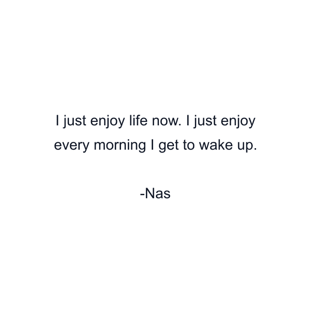 I just enjoy life now. I just enjoy every morning I get to wake up.