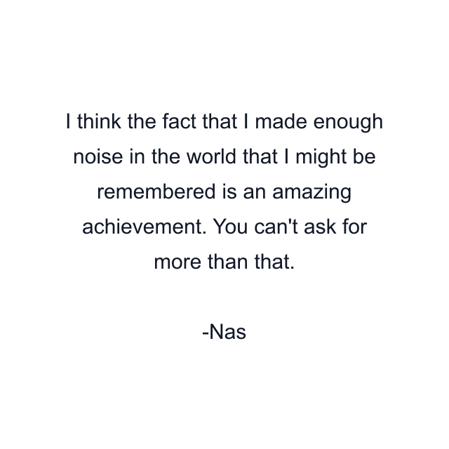 I think the fact that I made enough noise in the world that I might be remembered is an amazing achievement. You can't ask for more than that.