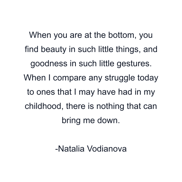 When you are at the bottom, you find beauty in such little things, and goodness in such little gestures. When I compare any struggle today to ones that I may have had in my childhood, there is nothing that can bring me down.