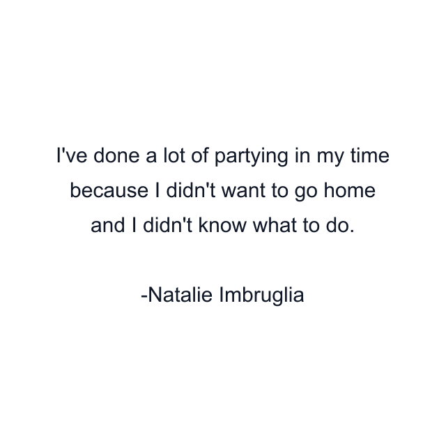 I've done a lot of partying in my time because I didn't want to go home and I didn't know what to do.