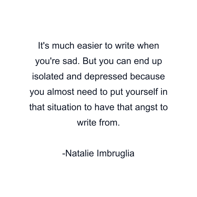 It's much easier to write when you're sad. But you can end up isolated and depressed because you almost need to put yourself in that situation to have that angst to write from.