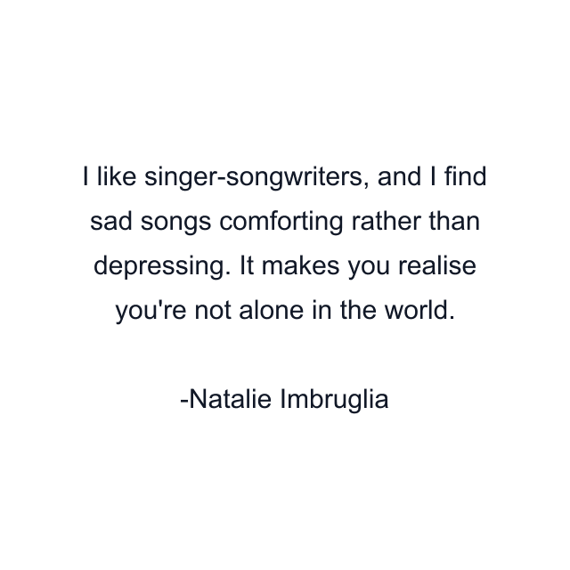 I like singer-songwriters, and I find sad songs comforting rather than depressing. It makes you realise you're not alone in the world.