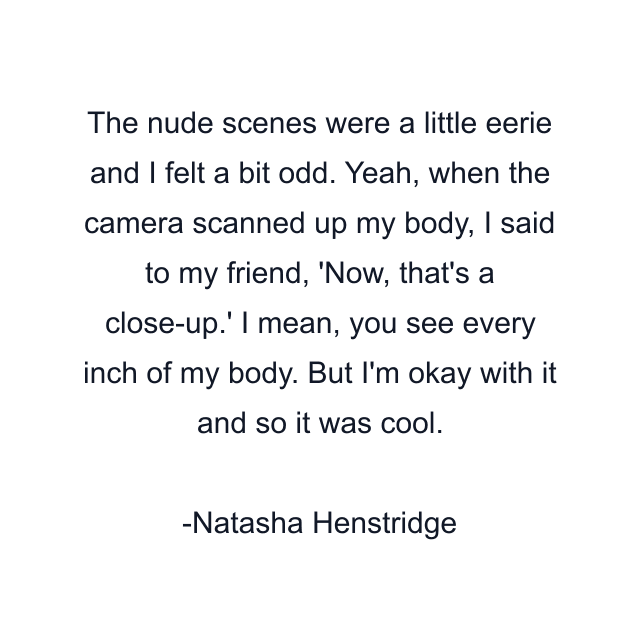 The nude scenes were a little eerie and I felt a bit odd. Yeah, when the camera scanned up my body, I said to my friend, 'Now, that's a close-up.' I mean, you see every inch of my body. But I'm okay with it and so it was cool.