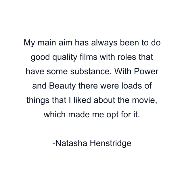 My main aim has always been to do good quality films with roles that have some substance. With Power and Beauty there were loads of things that I liked about the movie, which made me opt for it.