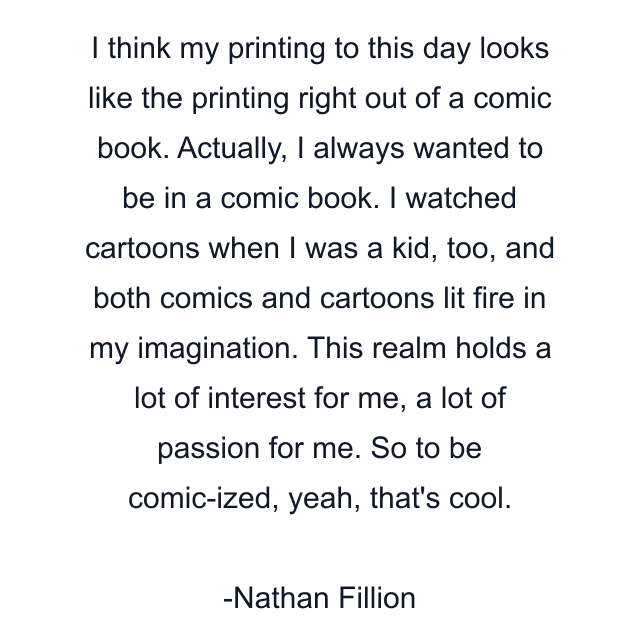 I think my printing to this day looks like the printing right out of a comic book. Actually, I always wanted to be in a comic book. I watched cartoons when I was a kid, too, and both comics and cartoons lit fire in my imagination. This realm holds a lot of interest for me, a lot of passion for me. So to be comic-ized, yeah, that's cool.