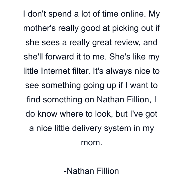 I don't spend a lot of time online. My mother's really good at picking out if she sees a really great review, and she'll forward it to me. She's like my little Internet filter. It's always nice to see something going up if I want to find something on Nathan Fillion, I do know where to look, but I've got a nice little delivery system in my mom.