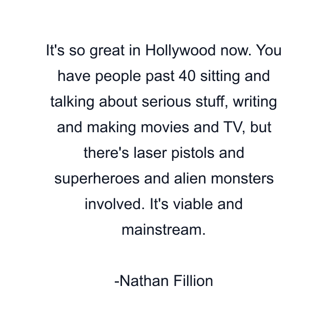 It's so great in Hollywood now. You have people past 40 sitting and talking about serious stuff, writing and making movies and TV, but there's laser pistols and superheroes and alien monsters involved. It's viable and mainstream.