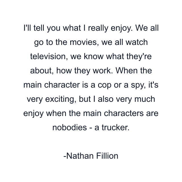 I'll tell you what I really enjoy. We all go to the movies, we all watch television, we know what they're about, how they work. When the main character is a cop or a spy, it's very exciting, but I also very much enjoy when the main characters are nobodies - a trucker.