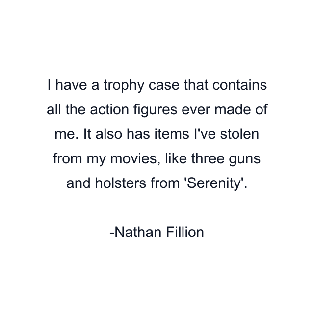 I have a trophy case that contains all the action figures ever made of me. It also has items I've stolen from my movies, like three guns and holsters from 'Serenity'.