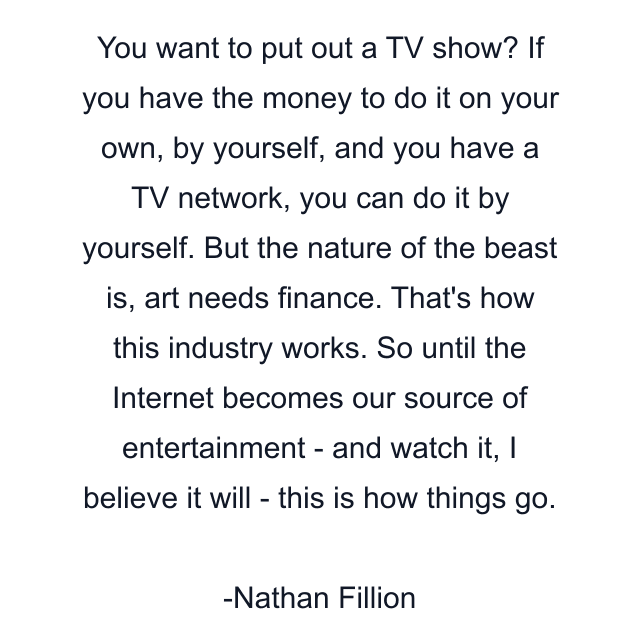 You want to put out a TV show? If you have the money to do it on your own, by yourself, and you have a TV network, you can do it by yourself. But the nature of the beast is, art needs finance. That's how this industry works. So until the Internet becomes our source of entertainment - and watch it, I believe it will - this is how things go.