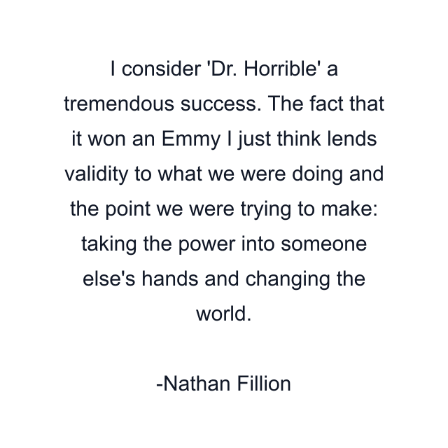 I consider 'Dr. Horrible' a tremendous success. The fact that it won an Emmy I just think lends validity to what we were doing and the point we were trying to make: taking the power into someone else's hands and changing the world.