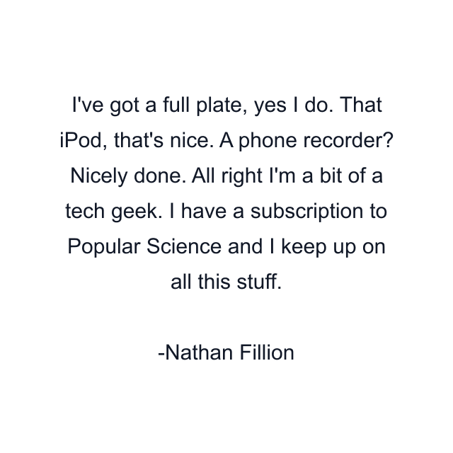 I've got a full plate, yes I do. That iPod, that's nice. A phone recorder? Nicely done. All right I'm a bit of a tech geek. I have a subscription to Popular Science and I keep up on all this stuff.