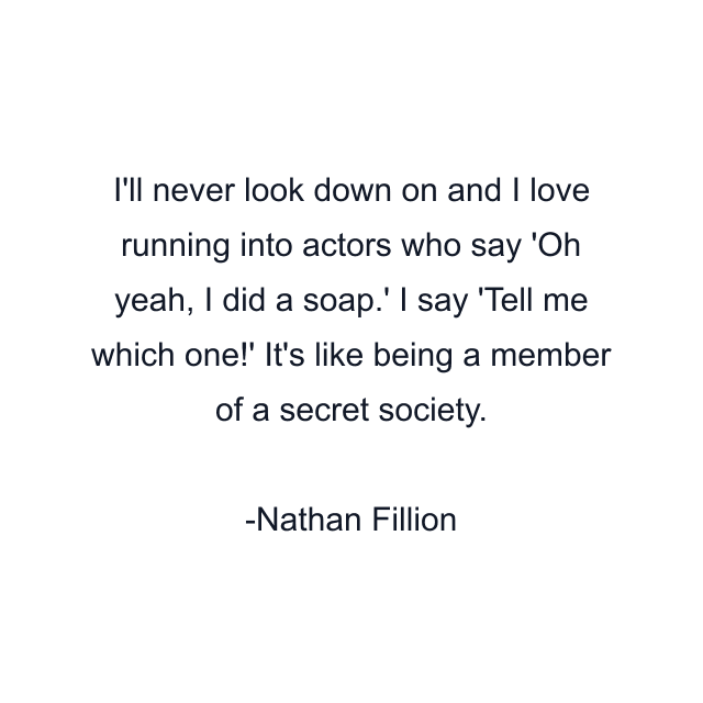 I'll never look down on and I love running into actors who say 'Oh yeah, I did a soap.' I say 'Tell me which one!' It's like being a member of a secret society.