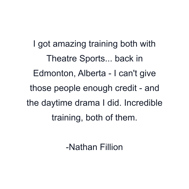 I got amazing training both with Theatre Sports... back in Edmonton, Alberta - I can't give those people enough credit - and the daytime drama I did. Incredible training, both of them.