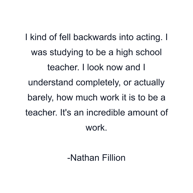 I kind of fell backwards into acting. I was studying to be a high school teacher. I look now and I understand completely, or actually barely, how much work it is to be a teacher. It's an incredible amount of work.