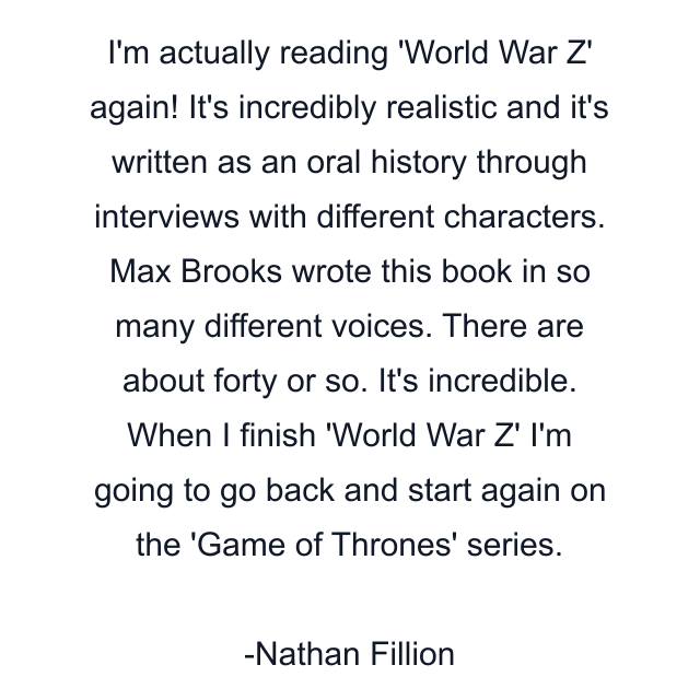 I'm actually reading 'World War Z' again! It's incredibly realistic and it's written as an oral history through interviews with different characters. Max Brooks wrote this book in so many different voices. There are about forty or so. It's incredible. When I finish 'World War Z' I'm going to go back and start again on the 'Game of Thrones' series.