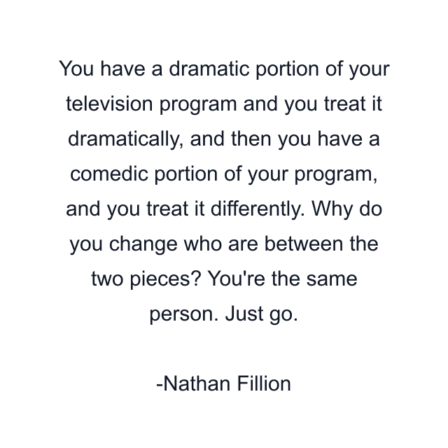 You have a dramatic portion of your television program and you treat it dramatically, and then you have a comedic portion of your program, and you treat it differently. Why do you change who are between the two pieces? You're the same person. Just go.