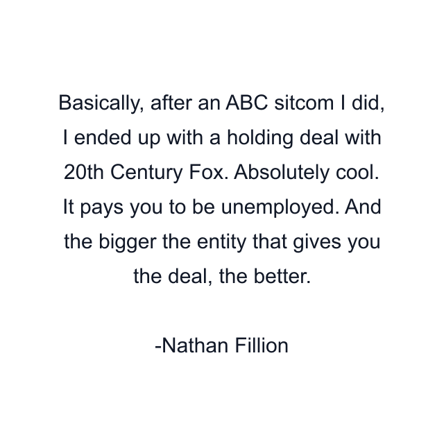 Basically, after an ABC sitcom I did, I ended up with a holding deal with 20th Century Fox. Absolutely cool. It pays you to be unemployed. And the bigger the entity that gives you the deal, the better.