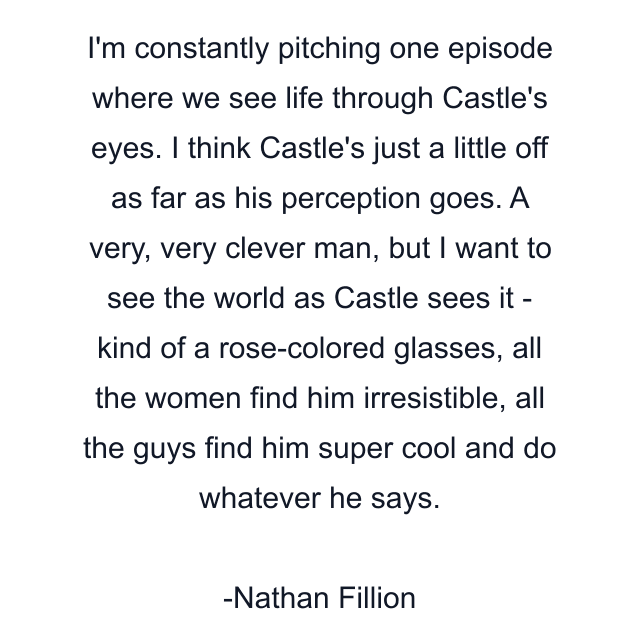 I'm constantly pitching one episode where we see life through Castle's eyes. I think Castle's just a little off as far as his perception goes. A very, very clever man, but I want to see the world as Castle sees it - kind of a rose-colored glasses, all the women find him irresistible, all the guys find him super cool and do whatever he says.