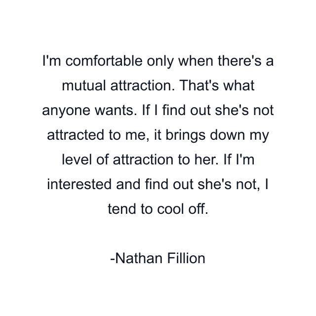 I'm comfortable only when there's a mutual attraction. That's what anyone wants. If I find out she's not attracted to me, it brings down my level of attraction to her. If I'm interested and find out she's not, I tend to cool off.