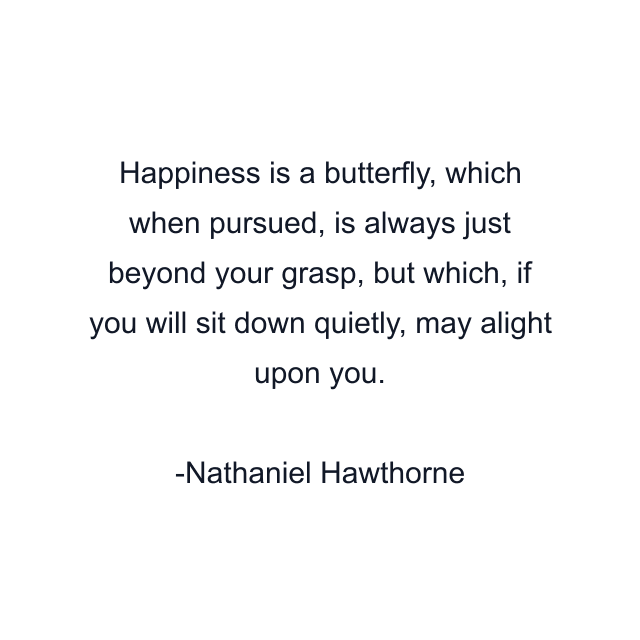 Happiness is a butterfly, which when pursued, is always just beyond your grasp, but which, if you will sit down quietly, may alight upon you.